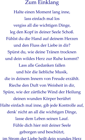 Zum Einklang Halte einen Moment lang inne, lass einfach mal los vergiss all die wichtigen Dinge,  leg den Kopf in deiner Seele Schoß. Fühlst du die Hand auf deinem Herzen und den Fluss der Liebe in dir? Spürst du, wie deine Tränen trocknen  und dein wildes Herz zur Ruhe kommt? Lass alle Gedanken fallen  und hör die liebliche Musik,  die in deinem Innern von Freude erzählt. Rieche den Duft von Weisheit in dir, Spüre, wie der zärtliche Wind der Heilung deinen wunden Körper berührt Halte einfach mal inne, gib jede Kontrolle auf,  denk' nicht an all die wichtigen Dinge, lasse dem Leben seinen Lauf. Fühle dich hier mit deiner Seele  geborgen und beschützt,  im Strom der Liebe heilt dein wundes Herz