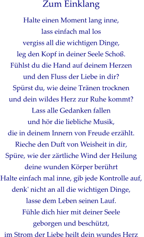 Zum Einklang Halte einen Moment lang inne, lass einfach mal los vergiss all die wichtigen Dinge,  leg den Kopf in deiner Seele Schoß. Fühlst du die Hand auf deinem Herzen und den Fluss der Liebe in dir? Spürst du, wie deine Tränen trocknen  und dein wildes Herz zur Ruhe kommt? Lass alle Gedanken fallen  und hör die liebliche Musik,  die in deinem Innern von Freude erzählt. Rieche den Duft von Weisheit in dir, Spüre, wie der zärtliche Wind der Heilung deine wunden Körper berührt Halte einfach mal inne, gib jede Kontrolle auf,  denk' nicht an all die wichtigen Dinge, lasse dem Leben seinen Lauf. Fühle dich hier mit deiner Seele  geborgen und beschützt,  im Strom der Liebe heilt dein wundes Herz