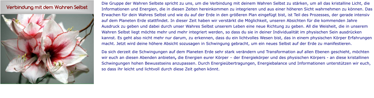Die Gruppe der Wahren Selbste spricht zu uns, um die Verbindung mit deinem Wahren Selbst zu stärken, um all das kristalline Licht, die Informationen und Energien, die in diesen Zeiten hereinkommen zu integrieren und aus einer höheren Sicht wahrnehmen zu können. Das Erwachen für dein Wahres Selbst und wie du auf der Erde in den größeren Plan eingefügt bist, ist Teil des Prozesses, der gerade intensiv auf dem Planeten Erde stattfindet. In dieser Zeit haben wir verstärkt die Möglichkeit, unseren Absichten für die kommenden Jahre Ausdruck zu geben und dabei durch unser Wahres Selbst unserem Leben eine neue Richtung zu geben. All die Weisheit, die in unserem Wahren Selbst liegt möchte mehr und mehr integriert werden, so dass du sie in deiner Individualität im physischen Sein ausdrücken kannst. Es geht also nicht mehr nur darum, zu erkennen, dass du ein lichtvolles Wesen bist, das in einem physischen Körper Erfahrungen macht. Jetzt wird deine höhere Absicht sozusagen in Schwingung gebracht, um ein neues Selbst auf der Erde zu manifestieren. Da sich derzeit die Schwingungen auf dem Planeten Erde sehr stark verändern und Transformation auf allen Ebenen geschieht, möchten wir euch an diesen Abenden anbieten, die Energien eurer Körper – der Energiekörper und des physischen Körpers - an diese kristallinen Schwingungen hohen Bewusstseins anzupassen. Durch Energieübertragungen, Energiebalance und Informationen unterstützen wir euch, so dass ihr leicht und lichtvoll durch diese Zeit gehen könnt.